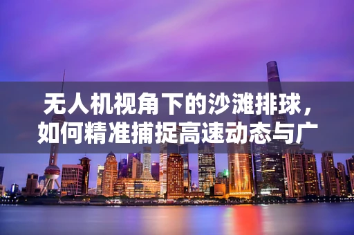 无人机视角下的沙滩排球，如何精准捕捉高速动态与广阔场景？