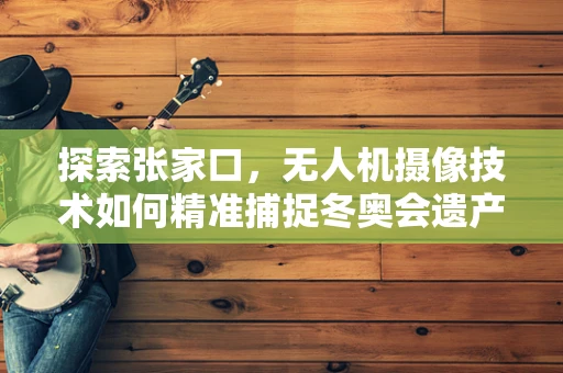 探索张家口，无人机摄像技术如何精准捕捉冬奥会遗产的魅力？