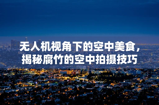无人机视角下的空中美食，揭秘腐竹的空中拍摄技巧