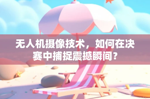 无人机摄像技术，如何在决赛中捕捉震撼瞬间？