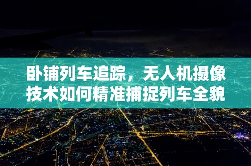 卧铺列车追踪，无人机摄像技术如何精准捕捉列车全貌？