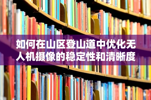 如何在山区登山道中优化无人机摄像的稳定性和清晰度？