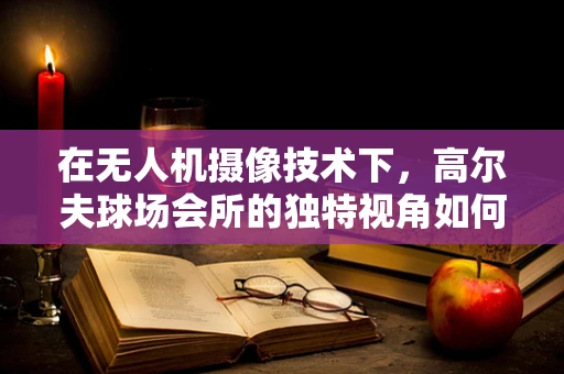 在无人机摄像技术下，高尔夫球场会所的独特视角如何捕捉？
