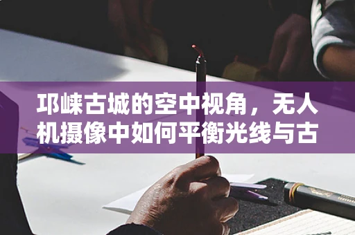 邛崃古城的空中视角，无人机摄像中如何平衡光线与古迹保护？