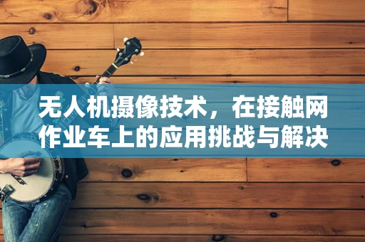 无人机摄像技术，在接触网作业车上的应用挑战与解决方案？