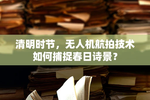 清明时节，无人机航拍技术如何捕捉春日诗景？