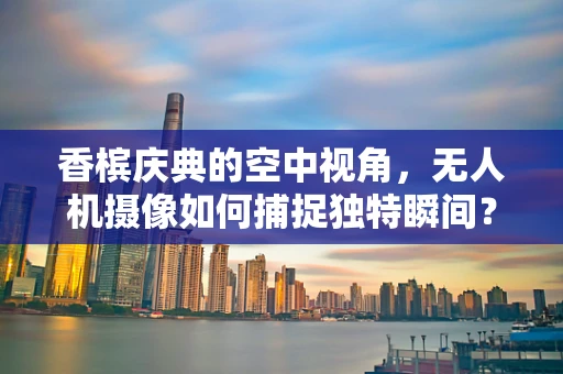 香槟庆典的空中视角，无人机摄像如何捕捉独特瞬间？
