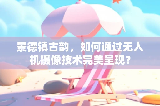 景德镇古韵，如何通过无人机摄像技术完美呈现？