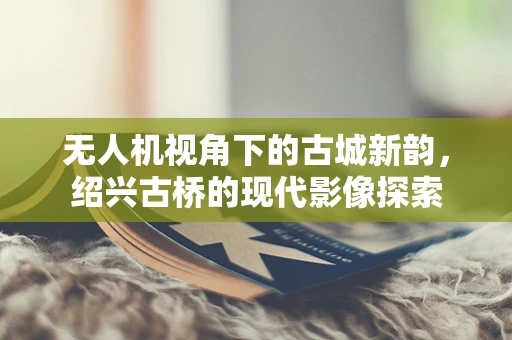 无人机视角下的古城新韵，绍兴古桥的现代影像探索