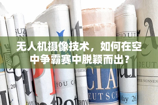 无人机摄像技术，如何在空中争霸赛中脱颖而出？