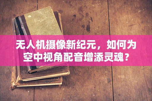 无人机摄像新纪元，如何为空中视角配音增添灵魂？