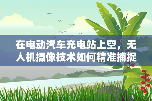 在电动汽车充电站上空，无人机摄像技术如何精准捕捉充电过程？
