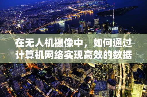 在无人机摄像中，如何通过计算机网络实现高效的数据传输与控制？