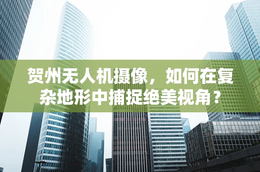 贺州无人机摄像，如何在复杂地形中捕捉绝美视角？
