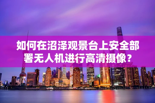 如何在沼泽观景台上安全部署无人机进行高清摄像？