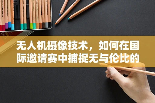无人机摄像技术，如何在国际邀请赛中捕捉无与伦比的视角？