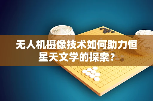 无人机摄像技术如何助力恒星天文学的探索？