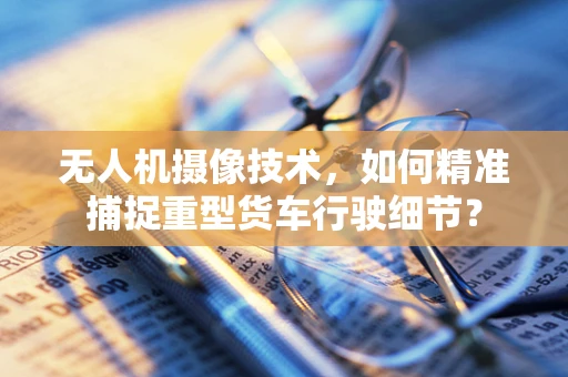无人机摄像技术，如何精准捕捉重型货车行驶细节？