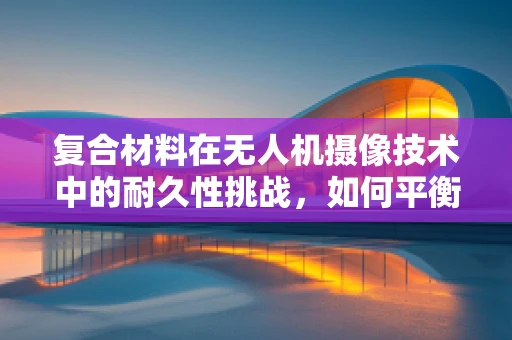 复合材料在无人机摄像技术中的耐久性挑战，如何平衡轻量化与强度？