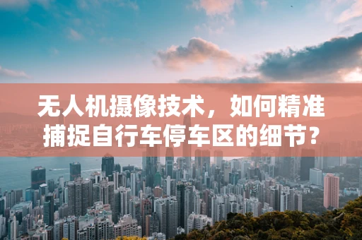 无人机摄像技术，如何精准捕捉自行车停车区的细节？