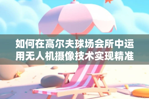 如何在高尔夫球场会所中运用无人机摄像技术实现精准监控与精彩捕捉？