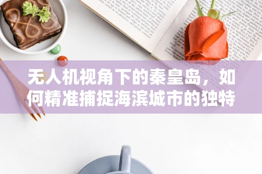 无人机视角下的秦皇岛，如何精准捕捉海滨城市的独特魅力？