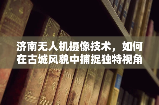 济南无人机摄像技术，如何在古城风貌中捕捉独特视角？