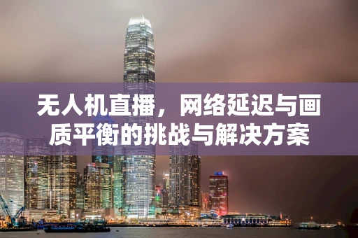 无人机直播，网络延迟与画质平衡的挑战与解决方案