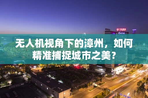 无人机视角下的漳州，如何精准捕捉城市之美？