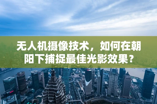无人机摄像技术，如何在朝阳下捕捉最佳光影效果？