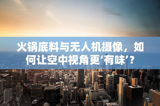 火锅底料与无人机摄像，如何让空中视角更‘有味’？