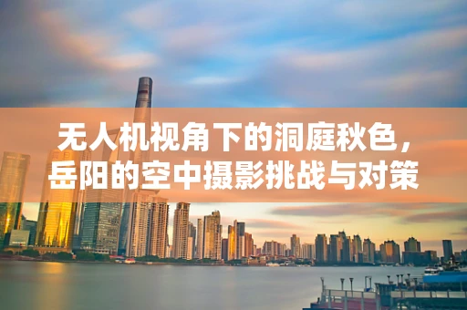 无人机视角下的洞庭秋色，岳阳的空中摄影挑战与对策