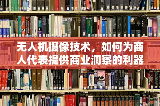 无人机摄像技术，如何为商人代表提供商业洞察的利器？