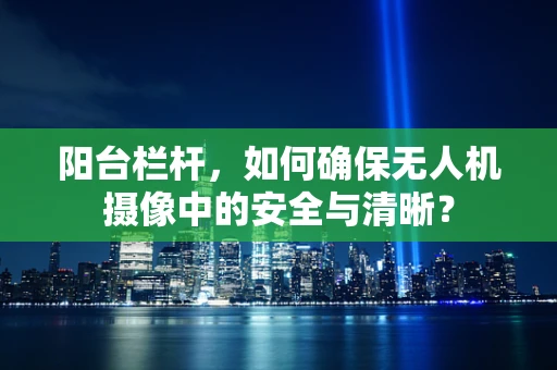 阳台栏杆，如何确保无人机摄像中的安全与清晰？