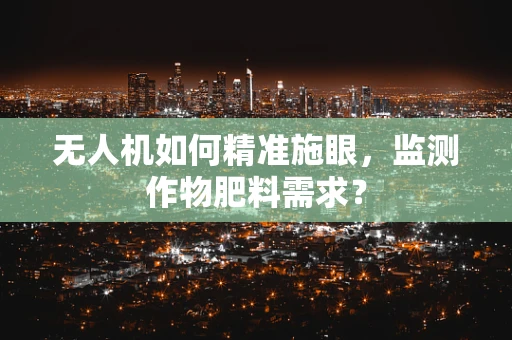 无人机如何精准施眼，监测作物肥料需求？