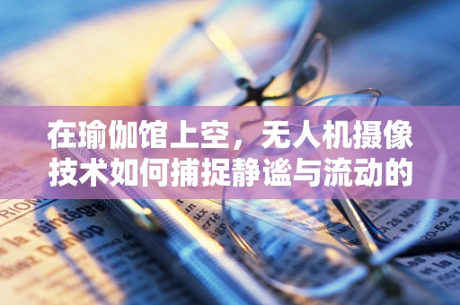 在瑜伽馆上空，无人机摄像技术如何捕捉静谧与流动的平衡？