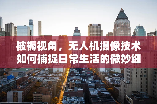 被褥视角，无人机摄像技术如何捕捉日常生活的微妙细节？