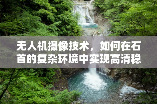 无人机摄像技术，如何在石首的复杂环境中实现高清稳定拍摄？