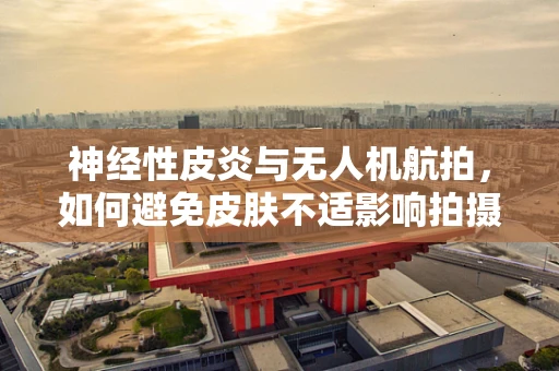 神经性皮炎与无人机航拍，如何避免皮肤不适影响拍摄质量？