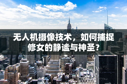 无人机摄像技术，如何捕捉修女的静谧与神圣？