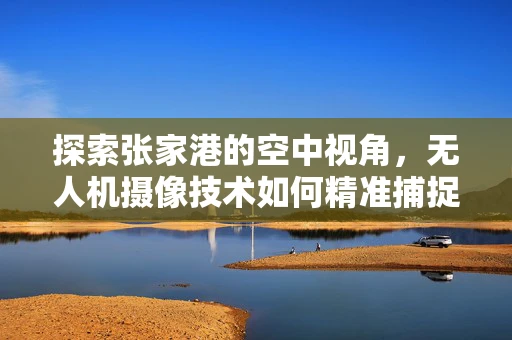 探索张家港的空中视角，无人机摄像技术如何精准捕捉城市之美？