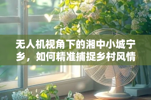 无人机视角下的湘中小城宁乡，如何精准捕捉乡村风情？