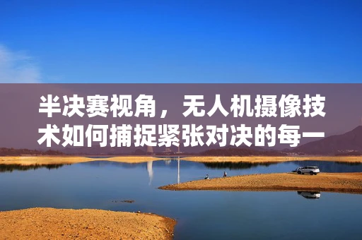 半决赛视角，无人机摄像技术如何捕捉紧张对决的每一刻？