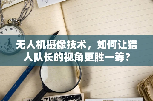 无人机摄像技术，如何让猎人队长的视角更胜一筹？