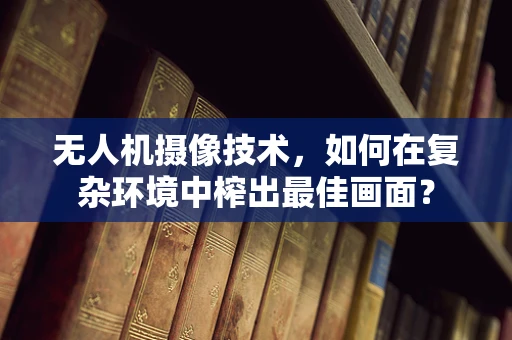 无人机摄像技术，如何在复杂环境中榨出最佳画面？