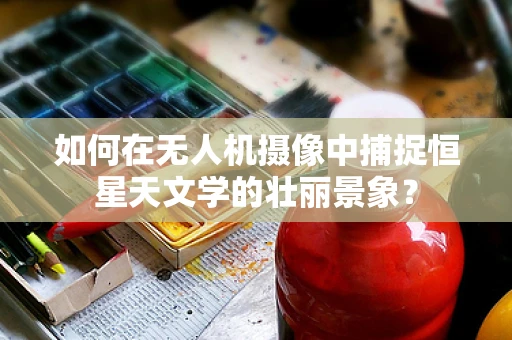 如何在无人机摄像中捕捉恒星天文学的壮丽景象？