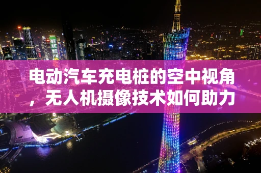 电动汽车充电桩的空中视角，无人机摄像技术如何助力智能监控？