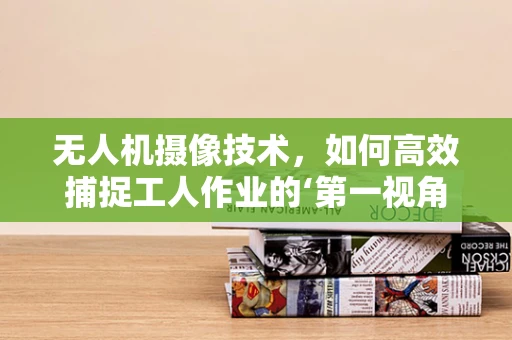 无人机摄像技术，如何高效捕捉工人作业的‘第一视角’？