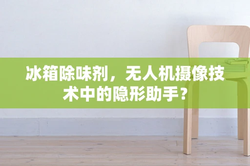 冰箱除味剂，无人机摄像技术中的隐形助手？