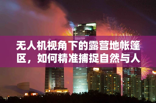 无人机视角下的露营地帐篷区，如何精准捕捉自然与人文的和谐共存？